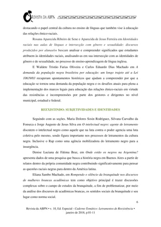 6
Revista da ABPN • v. 10, Ed. Especial - Caderno Temático: Letramentos de Reexistência •
janeiro de 2018, p.01-11
destacando o papel central da cultura no ensino de línguas que também vise à educação
das relações étnico-raciais.
Rosana Aparecida Ribeiro de Sene e Aparecida de Jesus Ferreira em Identidades
raciais nas aulas de línguas e intersecção com gênero e sexualidade: discursos
produzidos por alunas/os buscam analisar e compreender significados que estudantes
atribuem às identidades raciais, analisando-as em sua intersecção com as identidades de
gênero e de sexualidade, no processo de ensino-aprendizagem de língua inglesa.
E Waldete Tristão Farias Oliveira e Carlos Eduardo Dias Machado em A
demanda da população negra brasileira por educação: um longo trajeto até a Lei
10639/03 recuperam apontamentos históricos que ajudam a compreender por que a
educação se tornou uma demanda da população negra e os desafios atuais para plena a
implementação dos marcos legais para educação das relações étnico-raciais em virtude
das resistências e incompreensões por parte dos gestores e dirigentes no nível
municipal, estadual e federal.
REEXISTINDO: SUBJETIVIDADES E IDENTIDADES
Seguindo com as seções. Maria Dolores Sosin Rodriguez, Silvana Carvalho da
Fonseca e Jorge Augusto de Jesus Silva em O intelectual negro: agente de letramento
discutem o intelectual negro como aquele que na luta contra o poder agencia uma luta
coletiva pelo mesmo, sendo figura importante nos processos de letramentos da cultura
negra. Inclusive o Rap como uma agência mobilizadora do letramento negro para a
insurgência.
Denise Luciana de Fátima Braz, em Onde estão os negros na Argentina?
apresenta dados de uma pesquisa que busca a história negra em Buenos Aires a partir de
relatos dentro da própria comunidade negra contribuindo significativamente para pensar
as questões raciais negras para dentro da América latina.
Eliana Sambo Machado, em Rompendo o silêncio da branquitude nos discursos
de mulheres brancas acadêmicas tem como objetivo principal é trazer discussões
complexas sobre o campo de estudos da branquitude, a fim de problematizar, por meio
da análise dos discursos de acadêmicas brancas, os sentidos sociais da branquitude e seu
lugar como norma social.
 
