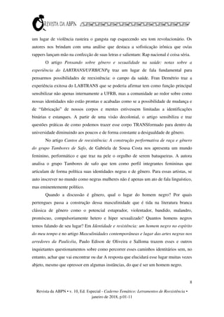 8
Revista da ABPN • v. 10, Ed. Especial - Caderno Temático: Letramentos de Reexistência •
janeiro de 2018, p.01-11
um lugar de violência rasteira o gangsta rap esquecendo seu tom revolucionário. Os
autores nos brindam com uma análise que destaca a sofisticação irônica que os/as
rappers lançam mão na confecção de suas letras e salientam: Rap nacional é coisa séria.
O artigo Pensando sobre gênero e sexualidade na saúde: notas sobre a
experiência do LABTRANS/UFRB/CNPq traz um lugar de fala fundamental para
pensarmos possibilidades de reexistência: o campo da saúde. Fran Demétrio traz a
experiência exitosa do LABTRANS que se poderia afirmar tem como função principal
sensibilizar não apenas internamente a UFRB, mas a comunidade ao redor sobre como
nossas identidades não estão prontas e acabadas como se a possibilidade de mudança e
de “fabricação” de nossos corpos e mentes estivessem limitadas a identificações
binárias e estanques. A partir de uma visão decolonial, o artigo sensibiliza e traz
questões práticas de como podemos trazer esse corpo TRANSformado para dentro da
universidade diminuindo aos poucos e de forma constante a desigualdade de gênero.
No artigo Cantos de reexistência: A construção performativa de raça e gênero
do grupo Tambores de Safo, de Gabriela de Sousa Costa nos apresenta um mundo
feminino, performático e que traz na pele o orgulho de serem batuqueiras. A autora
analisa o grupo Tambores de safo que tem como perfil integrantes femininas que
articulam de forma política suas identidades negras e de gênero. Para essas artistas, se
auto inscrever no mundo como negras mulheres não é apenas um ato de fala linguístico,
mas eminentemente político.
Quando a discussão é gênero, qual o lugar do homem negro? Por quais
perrengues passa a construção dessa masculinidade que é tida na literatura branca
clássica de gênero como o potencial estuprador, violentador, bandido, malandro,
promíscuo, compulsoriamente hetero e hiper sexualizado? Quantos homens negros
temos falando de seu lugar? Em Identidade e resistência: um homem negro no espírito
do meu tempo e no artigo Masculinidades contemporâneas e lugar das artes negras nos
arredores da Paulicéia, Paulo Edison de Oliveira e Salloma trazem esses e outros
inquietantes questionamentos sobre como percorrer esses caminhos identitários sem, no
entanto, achar que vai encontrar ou dar A resposta que elucidará esse lugar muitas vezes
abjeto, mesmo que opressor em algumas instâncias, do que é ser um homem negro.
 