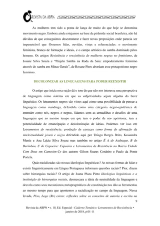 9
Revista da ABPN • v. 10, Ed. Especial - Caderno Temático: Letramentos de Reexistência •
janeiro de 2018, p.01-11
As mulheres tem sido a ponta de lança de muito do que hoje se denomina
movimento negro. Embora ainda estejamos na base da pirâmide social brasileira, não há
dúvidas de que conseguimos desestruturar e fazer novas proposições onde parecia ser
impenetrável que fôssemos lidas, ouvidas, vistas e referenciadas: o movimento
feminista, branco de formação e ideais, e o campo artístico do samba dominado pelos
homens. Os artigos Resistência e reexistência de mulheres negras no feminismo, de
Josane Silva Souza e “Projeto Samba na Roda da Saia: empoderamento feminino
através do samba em Minas Gerais”, de Rosane Pires abordam esse protagonismo negro
feminino.
DECOLONIZAR AS LINGUAGENS PARA PODER REEXISTIR
O artigo que inicia essa seção dá o tom de que não nos interessa uma perspectiva
de linguagem como sistema em que as subjetividades sejam alijadas do fazer
linguístico. Os letramentos negros são vistos aqui como uma possibilidade de pensar a
linguagem como mandinga, defendida como uma categoria negro-epistêmica de
entender como nós, negros e negras, lidamos com as armadilhas e desafios de uma
linguagem que ao mesmo tempo em que tem o poder de nos aprisionar, tem a
potencialidade de emancipação e decolonização de ideias. Podemos ver isso em
Letramentos de reexistência: produção de cartazes como forma de afirmação da
intelectualidade jovem e negra defendido aqui por Thiago Borges Brito, Kassandra
Muniz e Ana Lúcia Silva Souza mas também no artigo É A de Atabaque, B de
Berimbau, C de Capoeira: Capoeira e Letramentos de Resistência no Bairro Cidade
Com Deus em Camocim-Ce dos autores Gilson Soares Cordeiro e Paulo da Ponte
Portela.
Quão racializadas são nossas ideologias linguísticas? As nossas formas de falar e
existir linguisticamente em Língua Portuguesa informam questões raciais? Pior, dizem
sobre hierarquias raciais? O artigo de Joana Plaza Pinto Ideologias linguísticas e a
instituição de hierarquias raciais, desmascara a ideia de neutralidade da linguagem e
desvela como seus mecanismos metapragmáticos de constituição nos dão as ferramentas
ao mesmo tempo para que apontemos a racialização no campo da linguagem. Nessa
levada, Pixo, Logo (Re) existo: reflexões sobre os conceitos de autoria e escrita na
 
