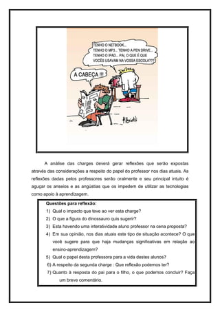 A análise das charges deverá gerar reflexões que serão expostas
através das considerações a respeito do papel do professor nos dias atuais. As
reflexões dadas pelos professores serão oralmente e seu principal intuito é
aguçar os anseios e as angústias que os impedem de utilizar as tecnologias
como apoio à aprendizagem.
Questões para reflexão:
1) Qual o impacto que teve ao ver esta charge?
2) O que a figura do dinossauro quis sugerir?
3) Esta havendo uma interatividade aluno professor na cena proposta?
4) Em sua opinião, nos dias atuais este tipo de situação acontece? O que
você sugere para que haja mudanças significativas em relação ao
ensino-aprendizagem?
5) Qual o papel desta professora para a vida destes alunos?
6) A respeito da segunda charge : Que reflexão podemos ter?
7) Quanto à resposta do pai para o filho, o que podemos concluir? Faça
um breve comentário.
 