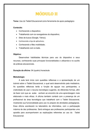 MÓDULO II
Tema: Uso do Tablet Educacional como ferramenta de apoio pedagógico
Conteúdo:
 Conhecendo o dispositivo;
 Trabalhando com os navegadores do dispositivo;
 Sites de busca (Google, Yahoo);
 Conhecendo a loja de aplicativos;
 Conhecendo o Mec mobilidade;
 Trabalhando com e-mails.
Objetivo:
Desenvolver habilidades técnicas para uso do dispositivo e seus
recursos, conhecendo suas principais funcionalidades e utilizando-o no auxílio
de práticas educacionais.
Duração da oficina: 04 (quatro) horas/aula
Metodologia:
A aula terá início com questões reflexivas e a apresentação de um
tutorial sobre o Tablet Educacional, o qual será desenvolvido pela mediadora.
As questões reflexivas terão a função de aguçar nos participantes, a
criatividade de usar o recurso tecnológico sugerido, de diferentes formas, afim
de fazer com que as aulas venham ao encontro de uma aprendizagem mais
elaborada e mais eficaz. A oficina também contará com a presença de um
profissional da área tecnológica que trabalhará com o Tablet Educacional,
mostrando sua funcionalidade para uso no preparo de atividades pedagógicas.
Essa oficina acontecerá no laboratório de informática, com a participação
máxima de dez professores. Será entregue aos professores participantes uma
apostila para acompanharem as explicações referentes ao uso do Tablet
Educacional.
 