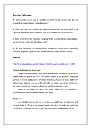 Questões Reflexivas:
1 - Como será possível usar o Tablet Educacional no dia a dia da sala de aula
e garantir um aprendizado mais elaborado?
2 - De que forma os professores poderão desenvolver as suas habilidades
digitais e ao mesmo tempo conciliar com os conteúdos de sua disciplina?
3- Qual a maneira mais eficaz de se apropriar do recurso tecnológico proposto,
para melhorar o dia a dia da sala de aula?
4 - Ao final da oficina, na concepção dos professores participantes, é possível
melhorar a aprendizagem através das ferramentas disponíveis na escola?
Tutorial:
http://www.educacao.pr.gov.br/modules/video/showVideo.php?video=16023
Descrição Hipotética do módulo:
Os professores deverão, em dupla, de diferentes disciplinas de atuação,
desenvolver um plano de ação, utilizando o tablet e os recursos adquiridos
durante a oficina, pesquisando em sites de busca, imagens e textos sobre um
determinado assunto que poderão utilizá-lo em suas respectivas disciplinas,
seguindo os critérios: conteúdo, objetivos, metodologia entre outros.
Após a montagem do plano de ação, salvar em um pendrive e
apresentar aos demais professores no datashow.
Avaliação:
A avaliação acontecerá por meio da observação que a mediadora fará
durante toda a oficina e da apresentação do plano de ação do professor
participante, avaliando também o uso das ferramentas propostas na oficina.
 