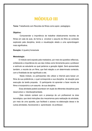 MÓDULO III
Tema: Trabalhando com Recortes de filmes como apoio pedagógico
Objetivo:
Compreender a importância de trabalhar didaticamente recortes de
filmes em sala de aula, de forma a envolver o assunto do filme ao conteúdo
explorado pela disciplina, tendo a visualização aliada a uma aprendizagem
mais significativa.
Duração: 4 (quatro) horas/aula
Metodologia:
O módulo será exposto pela mediadora, por meio de questões reflexivas,
enfatizando a importância do uso das mídias como ferramenta para o professor
e estímulo ao estudante ao qual pertence a geração digital. Será apresentado
também, o recorte de um filme, que fará relação a um determinado conteúdo,
com a finalidade de dar significado a ele.
Neste módulo, os participantes irão utilizar a Internet para baixar um
filme de sua preferência, o qual corresponda a sua disciplina de atuação para
execução da tarefa proposta. O participante irá aprender a fazer recorte de
filme e incorporá-lo a um assunto de sua disciplina.
Essa atividade poderá acontecer em dupla de diferentes disciplinas para
desenvolver a interdisciplinaridade.
Este módulo contará com a presença de um profissional na área
tecnológica, que dará instruções dos mecanismos para realização da atividade,
por meio de uma apostila, que facilitará o acesso na elaboração dessa e de
outras atividades, favorecendo o aprendizado do professor.
 
