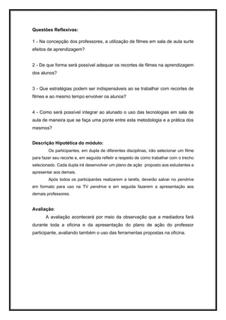 Questões Reflexivas:
1 - Na concepção dos professores, a utilização de filmes em sala de aula surte
efeitos de aprendizagem?
2 - De que forma será possível adequar os recortes de filmes na aprendizagem
dos alunos?
3 - Que estratégias podem ser indispensáveis ao se trabalhar com recortes de
filmes e ao mesmo tempo envolver os alunos?
4 - Como será possível integrar ao alunado o uso das tecnologias em sala de
aula de maneira que se faça uma ponte entre esta metodologia e a prática dos
mesmos?
Descrição Hipotética do módulo:
Os participantes, em dupla de diferentes disciplinas, irão selecionar um filme
para fazer seu recorte e, em seguida refletir a respeito de como trabalhar com o trecho
selecionado. Cada dupla irá desenvolver um plano de ação proposto aos estudantes e
apresentar aos demais.
Após todos os participantes realizarem a tarefa, deverão salvar no pendrive
em formato para uso na TV pendrive e em seguida fazerem a apresentação aos
demais professores.
Avaliação:
A avaliação acontecerá por meio da observação que a mediadora fará
durante toda a oficina e da apresentação do plano de ação do professor
participante, avaliando também o uso das ferramentas propostas na oficina.
 