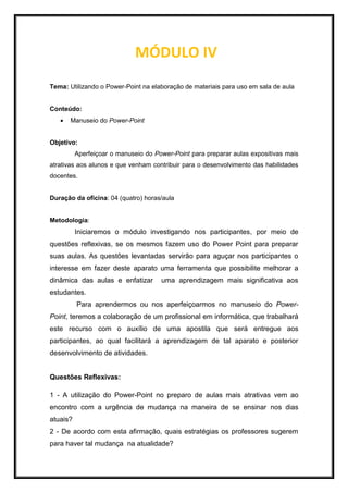 MÓDULO IV
Tema: Utilizando o Power-Point na elaboração de materiais para uso em sala de aula
Conteúdo:
 Manuseio do Power-Point
Objetivo:
Aperfeiçoar o manuseio do Power-Point para preparar aulas expositivas mais
atrativas aos alunos e que venham contribuir para o desenvolvimento das habilidades
docentes.
Duração da oficina: 04 (quatro) horas/aula
Metodologia:
Iniciaremos o módulo investigando nos participantes, por meio de
questões reflexivas, se os mesmos fazem uso do Power Point para preparar
suas aulas. As questões levantadas servirão para aguçar nos participantes o
interesse em fazer deste aparato uma ferramenta que possibilite melhorar a
dinâmica das aulas e enfatizar uma aprendizagem mais significativa aos
estudantes.
Para aprendermos ou nos aperfeiçoarmos no manuseio do Power-
Point, teremos a colaboração de um profissional em informática, que trabalhará
este recurso com o auxílio de uma apostila que será entregue aos
participantes, ao qual facilitará a aprendizagem de tal aparato e posterior
desenvolvimento de atividades.
Questões Reflexivas:
1 - A utilização do Power-Point no preparo de aulas mais atrativas vem ao
encontro com a urgência de mudança na maneira de se ensinar nos dias
atuais?
2 - De acordo com esta afirmação, quais estratégias os professores sugerem
para haver tal mudança na atualidade?
 