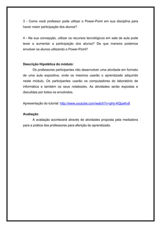 3 - Como você professor pode utilizar o Power-Point em sua disciplina para
haver maior participação dos alunos?
4 - Na sua concepção, utilizar os recursos tecnológicos em sala de aula pode
levar a aumentar a participação dos alunos? De que maneira podemos
envolver os alunos utilizando o Power-Point?
Descrição Hipotética do módulo:
Os professores participantes irão desenvolver uma atividade em formato
de uma aula expositiva, onde os mesmos usarão o aprendizado adquirido
neste módulo. Os participantes usarão os computadores do laboratório de
informática e também os seus notebooks. As atividades serão expostas e
discutidas por todos os envolvidos.
Apresentação do tutorial: http://www.youtube.com/watch?v=gHy-KQpsKv8
Avaliação:
A avaliação acontecerá através de atividades proposta pela mediadora
para a prática dos professores para aferição do aprendizado.
 