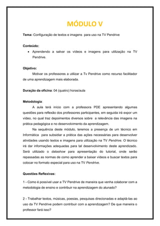 MÓDULO V
Tema: Configuração de textos e imagens para uso na TV Pendrive
Conteúdo:
 Aprendendo a salvar os vídeos e imagens para utilização na TV
Pendrive.
Objetivo:
Motivar os professores a utilizar a Tv Pendrive como recurso facilitador
de uma aprendizagem mais elaborada.
Duração da oficina: 04 (quatro) horas/aula
Metodologia:
A aula terá início com a professora PDE apresentando algumas
questões para reflexão dos professores participantes, em seguida irá expor um
vídeo, no qual traz depoimentos diversos sobre a relevância das imagens na
prática pedagógica e no desenvolvimento da aprendizagem.
Na sequência deste módulo, teremos a presença de um técnico em
Informática para subsidiar a prática das ações necessárias para desenvolver
atividades usando textos e imagens para utilização na TV Pendrive. O técnico
irá dar informações adequadas para tal desenvolvimento deste aprendizado.
Será utilizado o datashow para apresentação do tutorial, onde serão
repassadas as normas de como aprender a baixar vídeos e buscar textos para
colocar no formato especial para uso na TV Pendrive.
Questões Reflexivas:
1 - Como é possível usar a TV Pendrive de maneira que venha colaborar com a
metodologia de ensino e contribuir na aprendizagem do alunado?
2 - Trabalhar textos, músicas, poesias, pesquisas direcionadas e adaptá-las ao
uso da TV Pendrive podem contribuir com a aprendizagem? De que maneira o
professor fará isso?
 