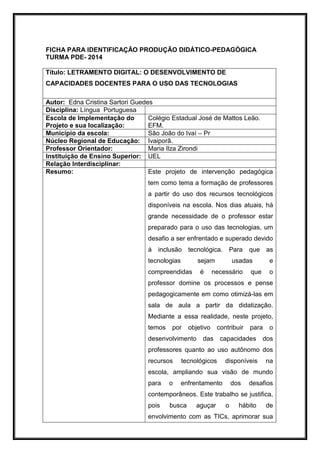 FICHA PARA IDENTIFICAÇÃO PRODUÇÃO DIDÁTICO-PEDAGÓGICA
TURMA PDE- 2014
Título: LETRAMENTO DIGITAL: O DESENVOLVIMENTO DE
CAPACIDADES DOCENTES PARA O USO DAS TECNOLOGIAS
Autor: Edna Cristina Sartori Guedes
Disciplina: Língua Portuguesa
Escola de Implementação do
Projeto e sua localização:
Colégio Estadual José de Mattos Leão.
EFM.
Município da escola: São João do Ivaí – Pr
Núcleo Regional de Educação: Ivaiporã.
Professor Orientador: Maria Ilza Zirondi
Instituição de Ensino Superior: UEL
Relação Interdisciplinar:
Resumo: Este projeto de intervenção pedagógica
tem como tema a formação de professores
a partir do uso dos recursos tecnológicos
disponíveis na escola. Nos dias atuais, há
grande necessidade de o professor estar
preparado para o uso das tecnologias, um
desafio a ser enfrentado e superado devido
à inclusão tecnológica. Para que as
tecnologias sejam usadas e
compreendidas é necessário que o
professor domine os processos e pense
pedagogicamente em como otimizá-las em
sala de aula a partir da didatização.
Mediante a essa realidade, neste projeto,
temos por objetivo contribuir para o
desenvolvimento das capacidades dos
professores quanto ao uso autônomo dos
recursos tecnológicos disponíveis na
escola, ampliando sua visão de mundo
para o enfrentamento dos desafios
contemporâneos. Este trabalho se justifica,
pois busca aguçar o hábito de
envolvimento com as TICs, aprimorar sua
 