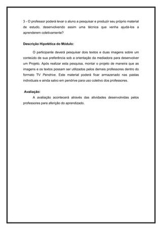 3 - O professor poderá levar o aluno a pesquisar e produzir seu próprio material
de estudo, desenvolvendo assim uma técnica que venha ajudá-los a
aprenderem coletivamente?
Descrição Hipotética do Módulo:
O participante deverá pesquisar dois textos e duas imagens sobre um
conteúdo de sua preferência sob a orientação da mediadora para desenvolver
um Projeto. Após realizar esta pesquisa, montar o projeto de maneira que as
imagens e os textos possam ser utilizados pelos demais professores dentro do
formato TV Pendrive. Este material poderá ficar armazenado nas pastas
individuais e ainda salvo em pendrive para uso coletivo dos professores.
Avaliação:
A avaliação acontecerá através das atividades desenvolvidas pelos
professores para aferição do aprendizado.
 