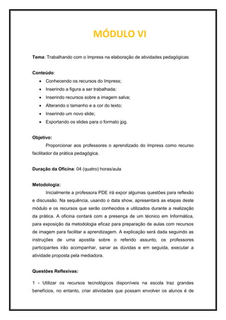 MÓDULO VI
Tema: Trabalhando com o Impress na elaboração de atividades pedagógicas
Conteúdo:
 Conhecendo os recursos do Impress;
 Inserindo a figura a ser trabalhada;
 Inserindo recursos sobre a imagem salva;
 Alterando o tamanho e a cor do texto;
 Inserindo um novo slide;
 Exportando os slides para o formato jpg.
Objetivo:
Proporcionar aos professores o aprendizado do Impress como recurso
facilitador da prática pedagógica.
Duração da Oficina: 04 (quatro) horas/aula
Metodologia:
Inicialmente a professora PDE irá expor algumas questões para reflexão
e discussão. Na sequência, usando o data show, apresentará as etapas deste
módulo e os recursos que serão conhecidos e utilizados durante a realização
da prática. A oficina contará com a presença de um técnico em Informática,
para exposição da metodologia eficaz para preparação de aulas com recursos
de imagem para facilitar a aprendizagem. A explicação será dada seguindo as
instruções de uma apostila sobre o referido assunto, os professores
participantes irão acompanhar, sanar as dúvidas e em seguida, executar a
atividade proposta pela mediadora.
Questões Reflexivas:
1 - Utilizar os recursos tecnológicos disponíveis na escola traz grandes
benefícios, no entanto, criar atividades que possam envolver os alunos é de
 