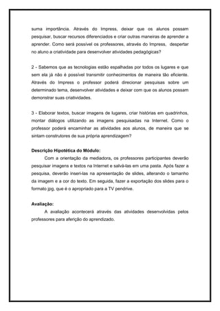 suma importância. Através do Impress, deixar que os alunos possam
pesquisar, buscar recursos diferenciados e criar outras maneiras de aprender a
aprender. Como será possível os professores, através do Impress, despertar
no aluno a criatividade para desenvolver atividades pedagógicas?
2 - Sabemos que as tecnologias estão espalhadas por todos os lugares e que
sem ela já não é possível transmitir conhecimentos de maneira tão eficiente.
Através do Impress o professor poderá direcionar pesquisas sobre um
determinado tema, desenvolver atividades e deixar com que os alunos possam
demonstrar suas criatividades.
3 - Elaborar textos, buscar imagens de lugares, criar histórias em quadrinhos,
montar diálogos utilizando as imagens pesquisadas na Internet. Como o
professor poderá encaminhar as atividades aos alunos, de maneira que se
sintam construtores de sua própria aprendizagem?
Descrição Hipotética do Módulo:
Com a orientação da mediadora, os professores participantes deverão
pesquisar imagens e textos na Internet e salvá-las em uma pasta. Após fazer a
pesquisa, deverão inseri-las na apresentação de slides, alterando o tamanho
da imagem e a cor do texto. Em seguida, fazer a exportação dos slides para o
formato jpg, que é o apropriado para a TV pendrive.
Avaliação:
A avaliação acontecerá através das atividades desenvolvidas pelos
professores para aferição do aprendizado.
 