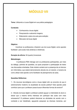 MÓDULO VII
Tema: Utilizando a Lousa Digital em sua prática pedagógica
Conteúdo:
 Conhecendo a lousa digital;
 Pesquisando e salvando imagens;
 Elaborando o plano de aula para exibição;
 Manuseio da lousa digital
Objetivo:
Incentivar os professores a fazerem uso da Lousa Digital, como aparato
facilitador para aulas mais atrativas e dinâmicas.
Duração da oficina: 04 (quatro) horas/aula
Metodologia:
A professora PDE interage com os professores participantes, por meio
do diálogo, partindo de questões, as quais propiciam a participação de todos
nas discussões orientadas. Este módulo contará com a presença de um técnico
em Informática, que estará demonstrando através de um tutorial, a maneira de
como utilizar este aparato como facilitador de planejamento de aulas.
Questões Reflexivas:
1 - Os recursos tecnológicos como a lousa digital vêm ao encontro do que é
extremamente moderno na atualidade da escola pública? Este aparato pode
contribuir para que o professor possa buscar diferentes formas de ensinar?
2 - Através da lousa digital o professor poderá aguçar a criatividade do aluno e
deixar que o mesmo tenha interesse em participar das aulas com mais
entusiasmo? O professor poderá direcionar as atividades de acordo com o
conteúdo a ser trabalhado, aguçando pesquisar as diversas maneiras, por
 