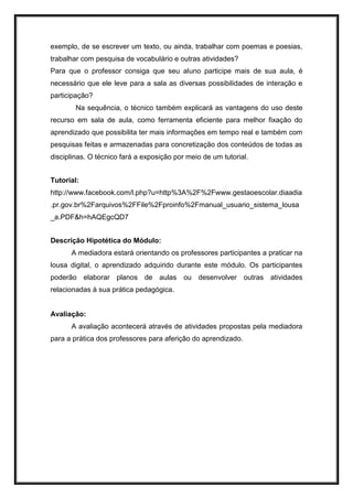 exemplo, de se escrever um texto, ou ainda, trabalhar com poemas e poesias,
trabalhar com pesquisa de vocabulário e outras atividades?
Para que o professor consiga que seu aluno participe mais de sua aula, é
necessário que ele leve para a sala as diversas possibilidades de interação e
participação?
Na sequência, o técnico também explicará as vantagens do uso deste
recurso em sala de aula, como ferramenta eficiente para melhor fixação do
aprendizado que possibilita ter mais informações em tempo real e também com
pesquisas feitas e armazenadas para concretização dos conteúdos de todas as
disciplinas. O técnico fará a exposição por meio de um tutorial.
Tutorial:
http://www.facebook.com/l.php?u=http%3A%2F%2Fwww.gestaoescolar.diaadia
.pr.gov.br%2Farquivos%2FFile%2Fproinfo%2Fmanual_usuario_sistema_lousa
_a.PDF&h=hAQEgcQD7
Descrição Hipotética do Módulo:
A mediadora estará orientando os professores participantes a praticar na
lousa digital, o aprendizado adquirido durante este módulo. Os participantes
poderão elaborar planos de aulas ou desenvolver outras atividades
relacionadas à sua prática pedagógica.
Avaliação:
A avaliação acontecerá através de atividades propostas pela mediadora
para a prática dos professores para aferição do aprendizado.
 