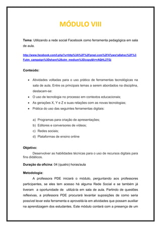 MÓDULO VIII
Tema: Utilizando a rede social Facebook como ferramenta pedagógica em sala
de aula.
http://www.facebook.com/l.php?u=http%3A%2F%2Fprezi.com%2F47yws1a8ahxc%2F%3
Futm_campaign%3Dshare%26utm_medium%3Dcopy&h=rAQHL2TGj
Conteúdo:
 Atividades voltadas para o uso prático de ferramentas tecnológicas na
sala de aula. Entre os principais temas a serem abordados na disciplina,
destacam-se:
 O uso de tecnologia no processo em contextos educacionais;
 As gerações X, Y e Z e suas relações com as novas tecnologias;
 Prática do uso das seguintes ferramentas digitais:
a) Programas para criação de apresentações;
b) Editores e conversores de vídeos;
c) Redes sociais;
d) Plataformas de ensino online
Objetivo:
Desenvolver as habilidades técnicas para o uso de recursos digitais para
fins didáticos.
Duração da oficina: 04 (quatro) horas/aula
Metodologia:
A professora PDE iniciará o módulo, perguntando aos professores
participantes, se eles tem acesso há alguma Rede Social e se também já
tiveram a oportunidade de utilizá-la em sala de aula. Partindo de questões
reflexivas, a professora PDE procurará levantar suposições de como seria
possível levar esta ferramenta e aproveitá-la em atividades que possam auxiliar
na aprendizagem dos estudantes. Este módulo contará com a presença de um
 