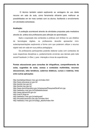 O técnico também estará explicando as vantagens de uso deste
recurso em sala de aula, como ferramenta eficiente para melhorar as
possibilidades em ter mais contato com os alunos, facilitando o envolvimento
em atividades extraclasse.
Avaliação:
A avaliação acontecerá através de atividades propostas pela mediadora
através da prática dos professores para aferição do aprendizado.
Após a exposição dos conteúdos e práticas com ênfase no uso didático
de tecnologias digitais, os professores deverão apresentar mini-
aulas/apresentações explorando a forma com que poderiam utilizar o recurso
digital visto em sala em sua prática pedagógica.
Os professores participantes poderão elaborar aulas com conteúdos de
suas respectivas disciplinas e, posteriormente enviá-las aos demais pela rede
social Facebook ( in Box ), para interação e troca de experiências.
Portais educacionais para consultas de infográficos, compartilhamento de
aulas, sugestões de aulas, acesso a conteúdos multimídias, recursos
educacionais, sites temáticos, cadernos didáticos, cursos e matérias, links
entre outras aplicações:
http://portaldoprofessor.mec.gov.br/index.html
http://www.educacao.pr.gov.br/
http://portal.mec.gov.br/
http://portal.mec.gov.br/
http://www.dominiopublico.gov.br/pesquisa/PesquisaObraForm.jsp
http://webeduc.mec.gov.br/midiaseducacao/
http://www.plenarinho.gov.br/
http://cref.if.ufrgs.br/
http://webeduc.mec.gov.br/webquest/
http://linuxeducacional.c3sl.ufpr.br/index.html
http://webeduc.mec.gov.br/codigo_aberto/index.htm
 