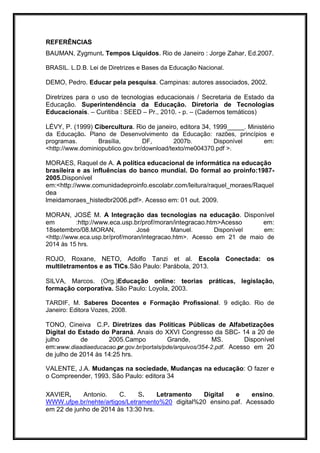 REFERÊNCIAS
BAUMAN, Zygmunt. Tempos Líquidos. Rio de Janeiro : Jorge Zahar, Ed.2007.
BRASIL. L.D.B. Lei de Diretrizes e Bases da Educação Nacional.
DEMO, Pedro. Educar pela pesquisa. Campinas: autores associados, 2002.
Diretrizes para o uso de tecnologias educacionais / Secretaria de Estado da
Educação. Superintendência da Educação. Diretoria de Tecnologias
Educacionais. – Curitiba : SEED – Pr., 2010. - p. – (Cadernos temáticos)
LÉVY, P. (1999) Cibercultura. Rio de janeiro, editora 34, 1999_____. Ministério
da Educação. Plano de Desenvolvimento da Educação: razões, princípios e
programas. Brasília, DF, 2007b. Disponível em:
<http://www.dominiopublico.gov.br/download/texto/me004370.pdf >.
MORAES, Raquel de A. A política educacional de informática na educação
brasileira e as influências do banco mundial. Do formal ao proinfo:1987-
2005.Disponível
em:<http://www.comunidadeproinfo.escolabr.com/leitura/raquel_moraes/Raquel
dea
lmeidamoraes_histedbr2006.pdf>. Acesso em: 01 out. 2009.
MORAN, JOSÉ M. A Integração das tecnologias na educação. Disponível
em :http://www.eca.usp.br/prof/moran/integracao.htm>Acesso em:
18setembro/08.MORAN, José Manuel. Disponível em:
<http://www.eca.usp.br/prof/moran/integracao.htm>. Acesso em 21 de maio de
2014 às 15 hrs.
ROJO, Roxane, NETO, Adolfo Tanzi et al. Escola Conectada: os
multiletramentos e as TICs.São Paulo: Parábola, 2013.
SILVA, Marcos. (Org.)Educação online: teorias práticas, legislação,
formação corporativa. São Paulo: Loyola, 2003.
TARDIF, M. Saberes Docentes e Formação Profissional. 9 edição. Rio de
Janeiro: Editora Vozes, 2008.
TONO, Cineiva C.P. Diretrizes das Políticas Públicas de Alfabetizações
Digital do Estado do Paraná. Anais do XXVI Congresso da SBC- 14 a 20 de
julho de 2005.Campo Grande, MS. Disponível
em:www.diaadiaeducacao.pr.gov.br/portals/pde/arquivos/354-2.pdf. Acesso em 20
de julho de 2014 às 14:25 hrs.
VALENTE, J.A. Mudanças na sociedade, Mudanças na educação: O fazer e
o Compreender, 1993. São Paulo: editora 34
XAVIER, Antonio. C. S. Letramento Digital e ensino.
WWW.ufpe.br/nehte/artigos/Letramento%20 digital%20 ensino.paf. Acessado
em 22 de junho de 2014 às 13:30 hrs.
 