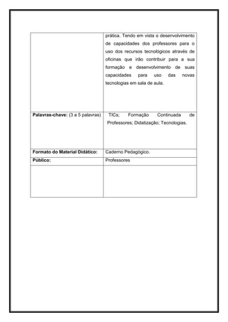 prática. Tendo em vista o desenvolvimento
de capacidades dos professores para o
uso dos recursos tecnológicos através de
oficinas que irão contribuir para a sua
formação e desenvolvimento de suas
capacidades para uso das novas
tecnologias em sala de aula.
Palavras-chave: (3 a 5 palavras) TICs; Formação Continuada de
Professores; Didatização; Tecnologias.
Formato do Material Didático: Caderno Pedagógico.
Público: Professores
 