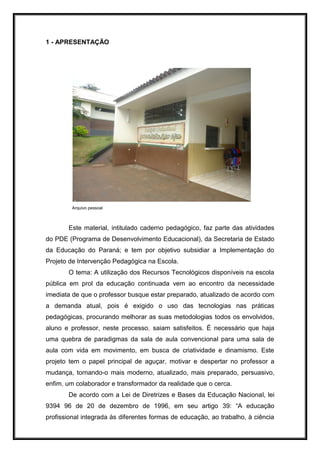 1 - APRESENTAÇÃO
Arquivo pessoal
Este material, intitulado caderno pedagógico, faz parte das atividades
do PDE (Programa de Desenvolvimento Educacional), da Secretaria de Estado
da Educação do Paraná; e tem por objetivo subsidiar a Implementação do
Projeto de Intervenção Pedagógica na Escola.
O tema: A utilização dos Recursos Tecnológicos disponíveis na escola
pública em prol da educação continuada vem ao encontro da necessidade
imediata de que o professor busque estar preparado, atualizado de acordo com
a demanda atual, pois é exigido o uso das tecnologias nas práticas
pedagógicas, procurando melhorar as suas metodologias todos os envolvidos,
aluno e professor, neste processo, saiam satisfeitos. É necessário que haja
uma quebra de paradigmas da sala de aula convencional para uma sala de
aula com vida em movimento, em busca de criatividade e dinamismo. Este
projeto tem o papel principal de aguçar, motivar e despertar no professor a
mudança, tornando-o mais moderno, atualizado, mais preparado, persuasivo,
enfim, um colaborador e transformador da realidade que o cerca.
De acordo com a Lei de Diretrizes e Bases da Educação Nacional, lei
9394 96 de 20 de dezembro de 1996, em seu artigo 39: “A educação
profissional integrada às diferentes formas de educação, ao trabalho, à ciência
 