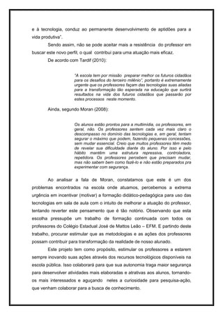 e à tecnologia, conduz ao permanente desenvolvimento de aptidões para a
vida produtiva”.
Sendo assim, não se pode aceitar mais a resistência do professor em
buscar este novo perfil, o qual contribui para uma atuação mais eficaz.
De acordo com Tardif (2010):
“A escola tem por missão preparar melhor os futuros cidadãos
para os desafios do terceiro milênio”, portanto é extremamente
urgente que os professores façam das tecnologias suas aliadas
para a transformação tão esperada na educação que surtirá
resultados na vida dos futuros cidadãos que passarão por
estes processos neste momento.
Ainda, segundo Moran (2008):
Os alunos estão prontos para a multimídia, os professores, em
geral, não. Os professores sentem cada vez mais claro o
descompasso no domínio das tecnologias e, em geral, tentam
segurar o máximo que podem, fazendo pequenas concessões,
sem mudar essencial. Creio que muitos professores têm medo
de revelar sua dificuldade diante do aluno. Por isso e pelo
hábito mantêm uma estrutura repressiva, controladora,
repetidora. Os professores percebem que precisam mudar,
mas não sabem bem como fazê-lo e não estão preparados pra
experimentar com segurança.
Ao analisar a fala de Moran, constatamos que este é um dos
problemas encontrados na escola onde atuamos, percebemos a extrema
urgência em incentivar (motivar) a formação didático-pedagógica para uso das
tecnologias em sala de aula com o intuito de melhorar a atuação do professor,
tentando reverter este pensamento que é tão notório. Observando que esta
escolha pressupõe um trabalho de formação continuada com todos os
professores do Colégio Estadual José de Mattos Leão – EFM. E partindo deste
trabalho, procurar estimular que as metodologias e as ações dos professores
possam contribuir para transformação da realidade de nosso alunado.
Este projeto tem como propósito, estimular os professores a estarem
sempre inovando suas ações através dos recursos tecnológicos disponíveis na
escola pública. Isso colaborará para que sua autonomia traga maior segurança
para desenvolver atividades mais elaboradas e atrativas aos alunos, tornando-
os mais interessados e aguçando neles a curiosidade para pesquisa-ação,
que venham colaborar para a busca de conhecimento.
 
