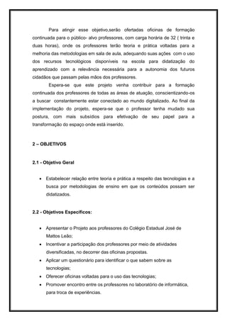 Para atingir esse objetivo,serão ofertadas oficinas de formação
continuada para o público- alvo professores, com carga horária de 32 ( trinta e
duas horas), onde os professores terão teoria e prática voltadas para a
melhoria das metodologias em sala de aula, adequando suas ações com o uso
dos recursos tecnológicos disponíveis na escola para didatização do
aprendizado com a relevância necessária para a autonomia dos futuros
cidadãos que passam pelas mãos dos professores.
Espera-se que este projeto venha contribuir para a formação
continuada dos professores de todas as áreas de atuação, conscientizando-os
a buscar constantemente estar conectado ao mundo digitalizado. Ao final da
implementação do projeto, espera-se que o professor tenha mudado sua
postura, com mais subsídios para efetivação de seu papel para a
transformação do espaço onde está inserido.
2 – OBJETIVOS
2.1 - Objetivo Geral
 Estabelecer relação entre teoria e prática a respeito das tecnologias e a
busca por metodologias de ensino em que os conteúdos possam ser
didatizados.
2.2 - Objetivos Específicos:
 Apresentar o Projeto aos professores do Colégio Estadual José de
Mattos Leão;
 Incentivar a participação dos professores por meio de atividades
diversificadas, no decorrer das oficinas propostas.
 Aplicar um questionário para identificar o que sabem sobre as
tecnologias;
 Oferecer oficinas voltadas para o uso das tecnologias;
 Promover encontro entre os professores no laboratório de informática,
para troca de experiências.
 