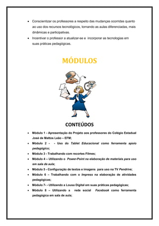 Conscientizar os professores a respeito das mudanças ocorridas quanto
ao uso dos recursos tecnológicos, tornando as aulas diferenciadas, mais
dinâmicas e participativas.
 Incentivar o professor a atualizar-se e incorporar as tecnologias em
suas práticas pedagógicas.
MÓDULOS
CONTEÚDOS
 Módulo 1 - Apresentação do Projeto aos professores do Colégio Estadual
José de Mattos Leão – EFM;
 Módulo 2 - - Uso do Tablet Educacional como ferramenta apoio
pedagógico;
 Módulo 3 - Trabalhando com recortes Filmes;
 Módulo 4 – Utilizando o Power-Point na elaboração de materiais para uso
em sala de aula;
 Módulo 5 - Configuração de textos e imagens para uso na TV Pendrive;
 Módulo 6 – Trabalhando com o Impress na elaboração de atividades
pedagógicas;
 Módulo 7- - Utilizando a Lousa Digital em suas práticas pedagógicas;
 Módulo 8 – Utilizando a rede social Facebook como ferramenta
pedagógica em sala de aula;
 