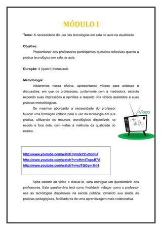 MÓDULO I
Tema: A necessidade do uso das tecnologias em sala de aula na atualidade
Objetivo:
Proporcionar aos professores participantes questões reflexivas quanto a
prática tecnológica em sala de aula.
Duração: 4 (quatro) horas/aula
Metodologia:
Iniciaremos nossa oficina, apresentando vídeos para análises e
discussões, em que os professores, juntamente com a mediadora, estarão
expondo suas impressões e opiniões a respeito dos vídeos assistidos e suas
práticas metodológicas.
Os mesmos abordarão a necessidade do professor
buscar uma formação voltada para o uso da tecnologia em sua
prática, utilizando os recursos tecnológicos disponíveis na
escola e fora dela, com vistas à melhoria da qualidade do
ensino.
Após assistir ao vídeo e discuti-lo, será entregue um questionário aos
professores. Este questionário terá como finalidade indagar como o professor
usa as tecnologias disponíveis na escola pública, tornando sua aliada às
práticas pedagógicas, facilitadoras de uma aprendizagem mais colaborativa.
http://www.youtube.com/watch?v=nIxPP-253mU
http://www.youtube.com/watch?v=oHm4TopsB7A
http://www.youtube.com/watch?v=eJTQGym1Hl4
 