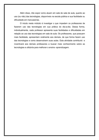 Além disso, irão expor como atuam em sala de sala de aula, quanto ao
uso (ou não) das tecnologias, disponíveis na escola pública e sua facilidade ou
dificuldade em manuseá-las.
O intuito neste módulo é investigar o que impedem os professores de
fazerem uso das tecnologias em sua prática do dia-a-dia. Dessa forma,
individualmente, cada professor apresenta suas facilidades e dificuldades em
relação ao uso das tecnologias em sala de aula. Os professores, que possuem
mais facilidade, apresentam oralmente aos demais, de que forma fazem uso
das tecnologias e como desenvolvem suas aulas. Esta atividade contribuirá e
incentivará aos demais professores a buscar mais conhecimento sobre as
tecnologias e utilizá-la para melhorar o ensino- aprendizagem.
 