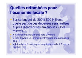 Quelles retombées pour
l’économie locale ?
• Sur ce budget de 200 à 500 Millions,
quelle part de ces dépenses sera réalisée
auprès d'entreprises amiénoises ? Des
miettes.
• • Matériel roulant fabriqué hors d'Amiens
• • Gros travaux => grandes entreprises internationales
de BTP
• • Retombées économiques négatives pendant 3 ans de
travaux
 