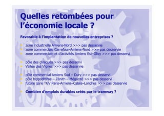 Quelles retombées pour
l’économie locale ?
Favorable à l'implantation de nouvelles entreprises ?
• zone industrielle Amiens-Nord >>> pas desservie
• zone commerciale Carrefour-Amiens-Nord >>> pas desservie
• zone commerciale et d’activités Amiens Est–Glisy >>> pas desservi
• pôle des cliniques >>> pas desservi
• Vallée des Vignes >>> pas desservie
• pôle commercial Amiens Sud – Dury >>> pas desservi
• pôle hippodrome – Zénith – Mégacité >>> pas desservi
• future gare TGV Paris-Amiens–Calais–Londres >>> pas desservie
• Combien d'emplois durables créés par le tramway ?
 