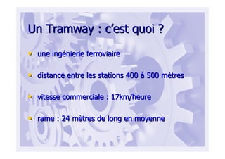 Un Tramway : cUn Tramway : c’’est quoi ?est quoi ?
•• une ingune ingéénierie ferroviairenierie ferroviaire
•• distance entre les stations 400distance entre les stations 400 àà 500 m500 mèètrestres
•• vitesse commerciale : 17km/heurevitesse commerciale : 17km/heure
•• rame : 24 mrame : 24 mèètres de long en moyennetres de long en moyenne
 