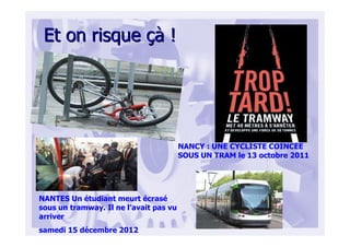 Et on risqueEt on risque çàçà !!
NANCY : UNE CYCLISTE COINCÉE
SOUS UN TRAM le 13 octobre 2011
NANTES Un étudiant meurt écrasé
sous un tramway. Il ne l’avait pas vu
arriver
samedi 15 décembre 2012
 