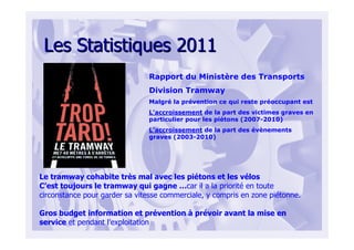 Les Statistiques 2011Les Statistiques 2011
Rapport du Ministère des Transports
Division Tramway
Malgré la prévention ce qui reste préoccupant est
L’accroissement de la part des victimes graves en
particulier pour les piétons (2007-2010)
L’accroissement de la part des évènements
graves (2003-2010)
Le tramway cohabite très mal avec les piétons et les vélos
C’est toujours le tramway qui gagne …car il a la priorité en toute
circonstance pour garder sa vitesse commerciale, y compris en zone piétonne.
Gros budget information et prévention à prévoir avant la mise en
service et pendant l’exploitation
 