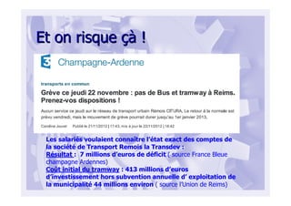 Et on risqueEt on risque çàçà !!
Les salariés voulaient connaître l’état exact des comptes de
la société de Transport Remois la Transdev :
Résultat : 7 millions d’euros de déficit ( source France Bleue
champagne Ardennes)
Coût initial du tramway : 413 millions d’euros
d’investissement hors subvention annuelle d’ exploitation de
la municipalité 44 millions environ ( source l’Union de Reims)
 