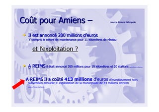 CoCoûût pour Amienst pour Amiens –– source Amiens Msource Amiens Méétropoletropole
•• Il est annoncIl est annoncéé 200 millions d200 millions d’’euroseuros
Y compris le centre de maintenance pour 11 kilomY compris le centre de maintenance pour 11 kilomèètres de rtres de rééseauseau
et let l’’exploitation ?exploitation ?
•• A REIMSA REIMS ilil éétait annonctait annoncéé 300 millions pour 10 kilom300 millions pour 10 kilomèètres et 20 stationstres et 20 stations source Mairie de Reims ensource Mairie de Reims en
20062006
A REIMSA REIMS Il a coIl a coûûttéé 413 millions d’euros d’investissement hors
subvention annuelle d’ exploitation de la municipalité de 44 millions environ
source l’Union de Reims
 