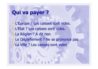 Qui va payer ?
• L’Europe ? Les caisses sont vides.
• L'Etat ? Les caisses sont vides.
• La Région ? A dit non
• Le Département ? Ne se prononce pas
• La Ville ? Les caisses sont vides
 
