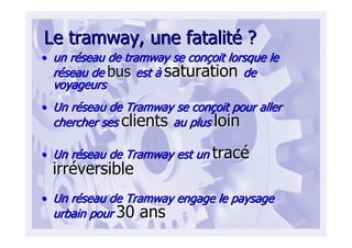 Le tramway, une fatalitLe tramway, une fatalitéé ??
•• un run rééseau de tramway se conseau de tramway se conççoit lorsque leoit lorsque le
rrééseau deseau de busbus estest àà saturationsaturation dede
voyageursvoyageurs
•• Un rUn rééseau de Tramway se conseau de Tramway se conççoit pour alleroit pour aller
chercher seschercher ses clientsclients au plusau plus loinloin
•• Un rUn rééseau de Tramway est unseau de Tramway est un tractracéé
irrirrééversibleversible
•• Un rUn rééseau de Tramway engage le paysageseau de Tramway engage le paysage
urbain poururbain pour 30 ans30 ans
 