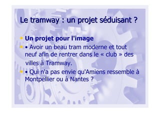 Le tramway : un projet sLe tramway : un projet sééduisant ?duisant ?
• Un projet pour l'image
• • Avoir un beau tram moderne et tout
neuf afin de rentrer dans le « club » des
villes à Tramway.
• • Qui n'a pas envie qu'Amiens ressemble à
Montpellier ou à Nantes ?
 