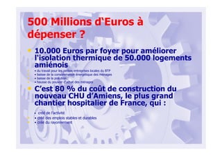 500 Millions d‘Euros à
dépenser ?
• 10.000 Euros par foyer pour améliorer
l'isolation thermique de 50.000 logements
amiénois
• • du travail pour les petites entreprises locales du BTP
• • baisse de la consommation énergétique des ménages
• • baisse de la pollution
• • hausse du pouvoir d'achat des ménages
• C’est 80 % du coût de construction du
nouveau CHU d’Amiens, le plus grand
chantier hospitalier de France, qui :
• créé de l’activité
• • créé des emplois stables et durables
• • créé du rayonnement
 
