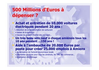 500 Millions d‘Euros à
dépenser ?
• Achat et entretien de 10.000 voitures
électriques pendant 20 ans :
• • réduction de la consommation de carburant
• • baisse de la pollution
• • hausse du pouvoir d'achat des ménages…
• Un très beau vélo neuf à chaque amiénois tous les
10 ans pendant …150 ans !
• Aide à l’embauche de 20.000 Euros par
poste pour créer 25.000 emplois à Amiens
• • dynamisation de l’activité économique locale
• • retombées positives pour tous les amiénois, les TPE, les commerces…
• • éradication du chômage
 