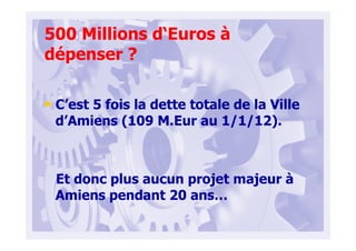 500 Millions d‘Euros à
dépenser ?
• C’est 5 fois la dette totale de la Ville
d’Amiens (109 M.Eur au 1/1/12).
Et donc plus aucun projet majeur à
Amiens pendant 20 ans…
 