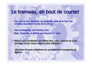 Le tramway, en bout de course!Le tramway, en bout de course!
•• Des voix se font entendre, en particulier celle de la Cour desDes voix se font entendre, en particulier celle de la Cour des
comptes (source le monde 23/11/2012)comptes (source le monde 23/11/2012)
•• Des municipalitDes municipalitéés ont ds ont d’’autres choixautres choix
Metz, ChambMetz, Chambééry et Belfort ont renoncry et Belfort ont renoncéé au Tramau Tram
«« Mieux vaut multiplier les offres bus, vMieux vaut multiplier les offres bus, véélo, voiture en autolo, voiture en auto
partage. Cpartage. C’’est moins cher et plus efficaceest moins cher et plus efficace »»
Christian Proust prChristian Proust préésident du syndicat des transports desident du syndicat des transports de
BelfortBelfort
 