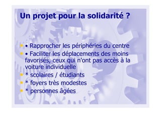 Un projet pour la solidarité ?
• • Rapprocher les périphéries du centre
• • Faciliter les déplacements des moins
favorisés, ceux qui n'ont pas accès à la
voiture individuelle
• * scolaires / étudiants
• * foyers très modestes
• * personnes âgées
 