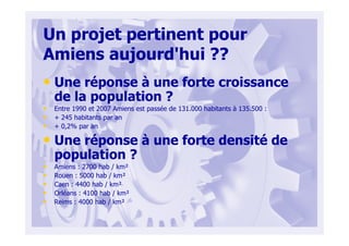 Un projet pertinent pour
Amiens aujourd'hui ??
• Une réponse à une forte croissance
de la population ?
• Entre 1990 et 2007 Amiens est passée de 131.000 habitants à 135.500 :
• + 245 habitants par an
• + 0,2% par an
• Une réponse à une forte densité de
population ?
• Amiens : 2700 hab / km²
• Rouen : 5000 hab / km²
• Caen : 4400 hab / km²
• Orléans : 4100 hab / km²
• Reims : 4000 hab / km²
 