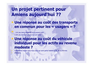 Un projet pertinent pour
Amiens aujourd'hui ??
• Une réponse au coût des transports
en commun pour les « usagers » ?
• 51% des clients bénéficient de la gratuité totale
• • 10% des clients bénéficient d'un tarif réduit
• Une réponse au coût du véhicule
individuel pour les actifs au revenu
modeste ?
• • Problème majeur pour tous ceux qui sont partis habiter à 20, 30 ou 40 kms
• d'Amiens.
 