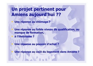 Un projet pertinent pour
Amiens aujourd'hui ??
• Une réponse au chômage ?
• Une réponse au faible niveau de qualification, au
manque de formation,
• à l’illettrisme ?
• Une réponse au pouvoir d'achat ?
• Une réponse au coût du logement dans Amiens ?
 