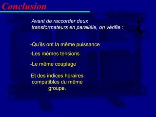 Conclusion
      Avant de raccorder deux
      transformateurs en parallèle, on vérifie :


      -Qu’ils ont la même puissance
      -Les mêmes tensions

      -Le même couplage

      Et des indices horaires
      compatibles du même
              groupe.
 