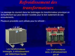 Refroidissement des
                      transformateurs
Le passage du courant dans les bobinages du transformateur provoque un
échauffement qui peut devenir nuisible pour le bon isolement de ses
enroulements.
Plusieurs procédés sont utilisés pour le refroidir :




     Les transformateurs                            Les transformateurs
  immergés, à refroidissement                      secs, à refroidissement
    par diélectrique liquide                                par air
 