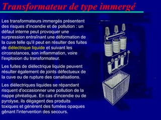 Transformateur de type immergé
Les transformateurs immergés présentent
des risques d'incendie et de pollution : un
défaut interne peut provoquer une
surpression entraînant une déformation de
la cuve telle qu'il peut en résulter des fuites
de diélectrique liquide et suivant les
circonstances, son inflammation, voire
l'explosion du transformateur.
Les fuites de diélectrique liquide peuvent
résulter également de joints défectueux de
la cuve ou de rupture des canalisations.
Les diélectriques liquides se répandant
risquent d'occasionner une pollution de la
nappe phréatique. En cas d'incendie ou de
pyrolyse, ils dégagent des produits
toxiques et génèrent des fumées opaques
gênant l'intervention des secours.
 