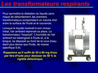 Les transformateurs respirants
Pour permettre la dilatation du liquide sans
risque de débordement, les premiers
transformateurs comportaient un volume d'air
entre la surface de l'huile et le couvercle.
Lorsque le liquide revenait à son niveau
initial, l'air ambiant reprenait sa place. Le
transformateur "respirait". L'humidité de l'air
ambiant se mélangeait à l'huile et, à la
longue, se déposait au fond de la cuve (l'eau
étant plus dense que l'huile, de masse
spécifique 0,9).
Rappelons qu'il suffit de 50 à 60 mg d'eau
 par litre d'huile pour abaisser de 50 % la
             rigidité diélectrique.
 
