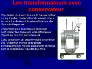 Les transformateurs avec
                 conservateur
Pour limiter ces inconvénients, le transformateur
est équipé d'un conservateur de volume tel que
le contact air-huile soit localisé à l'intérieur d'un
réservoir d'expansion .
L'adjonction d'un dessiccateur permet de
déshydrater l'air aspiré par le transformateur
(équipé ou non d'un conservateur) .
Cette conception est encore valable à condition
que l'utilisateur change ou régénère
périodiquement la matière asséchante contenue
dans le dessiccateur (tous les huit mois)
 
